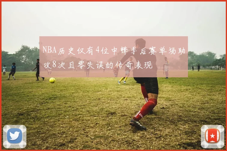 NBA历史仅有4位中锋季后赛单场助攻8次且零失误的传奇表现