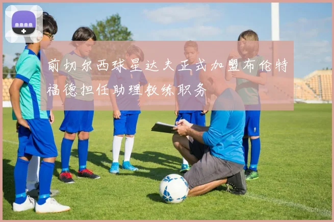 前切尔西球星达夫正式加盟布伦特福德担任助理教练职务