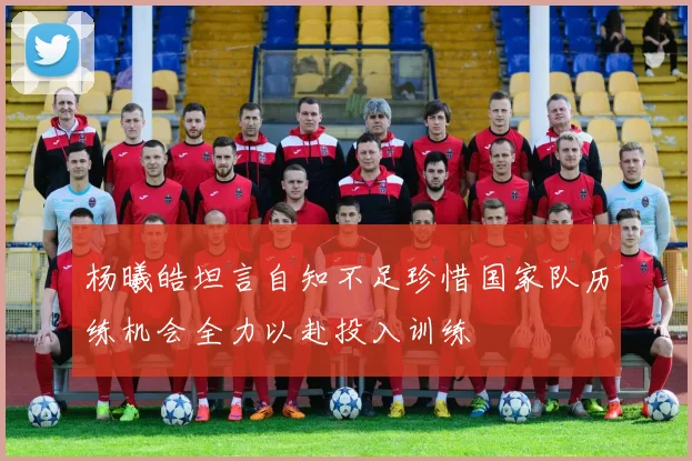 杨曦皓坦言自知不足珍惜国家队历练机会全力以赴投入训练