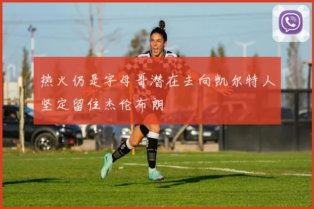 热火仍是字母哥潜在去向凯尔特人坚定留住杰伦布朗