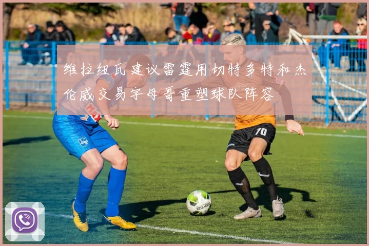 维拉纽瓦建议雷霆用切特多特和杰伦威交易字母哥重塑球队阵容