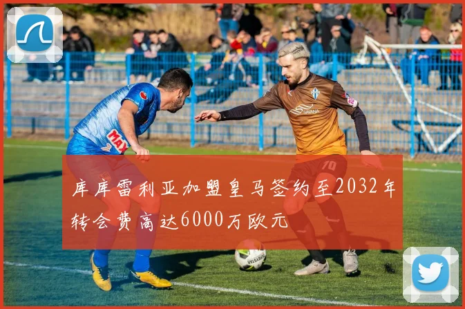 库库雷利亚加盟皇马签约至2032年转会费高达6000万欧元