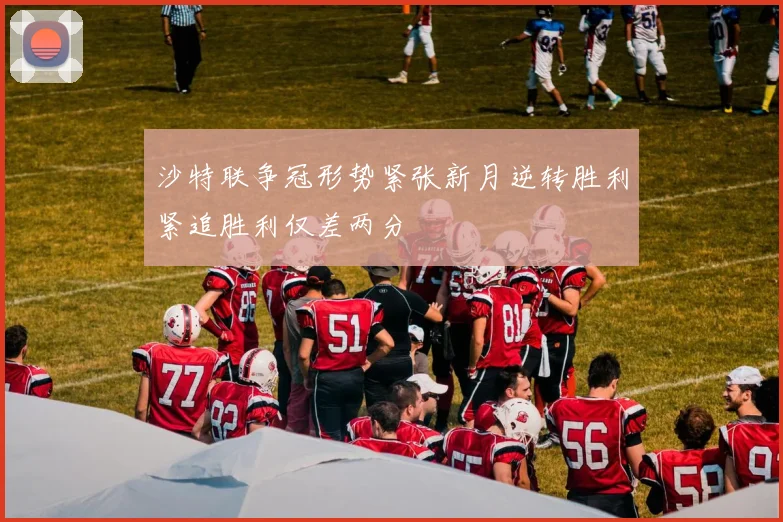 沙特联争冠形势紧张新月逆转胜利紧追胜利仅差两分