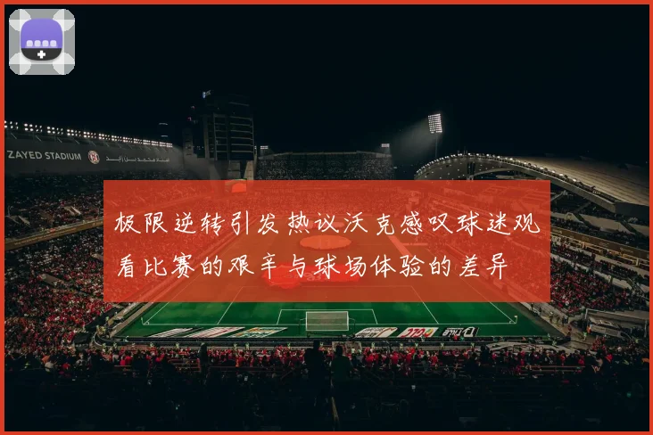 极限逆转引发热议沃克感叹球迷观看比赛的艰辛与球场体验的差异
