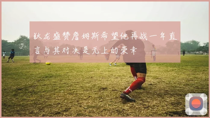 狄龙盛赞詹姆斯希望他再战一年直言与其对决是无上的荣幸