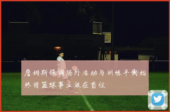 詹姆斯强调场外活动与训练平衡始终将篮球事业放在首位