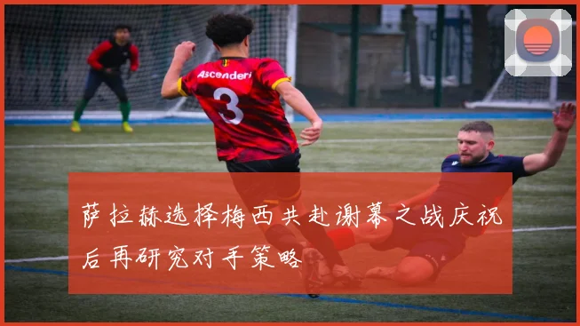 萨拉赫选择梅西共赴谢幕之战庆祝后再研究对手策略