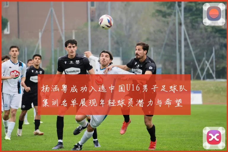 杨涵粤成功入选中国U16男子足球队集训名单展现年轻球员潜力与希望