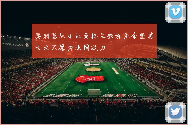 奥利塞从小让英格兰教练无奈坚持长大只愿为法国效力