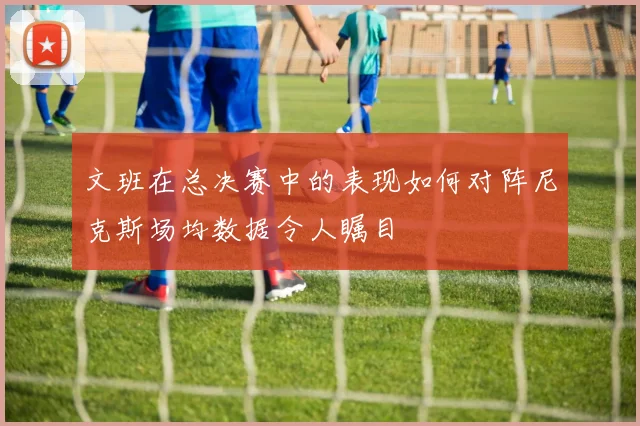 文班在总决赛中的表现如何对阵尼克斯场均数据令人瞩目
