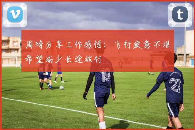 周琦分享工作感悟：飞行疲惫不堪希望减少长途旅行