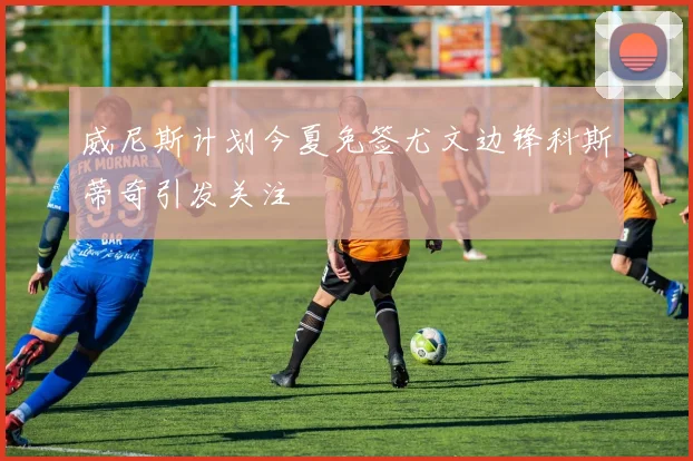 威尼斯计划今夏免签尤文边锋科斯蒂奇引发关注