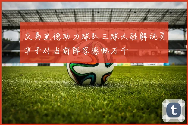 交易里德助力球队三球大胜解说员华子对当前阵容感慨万千