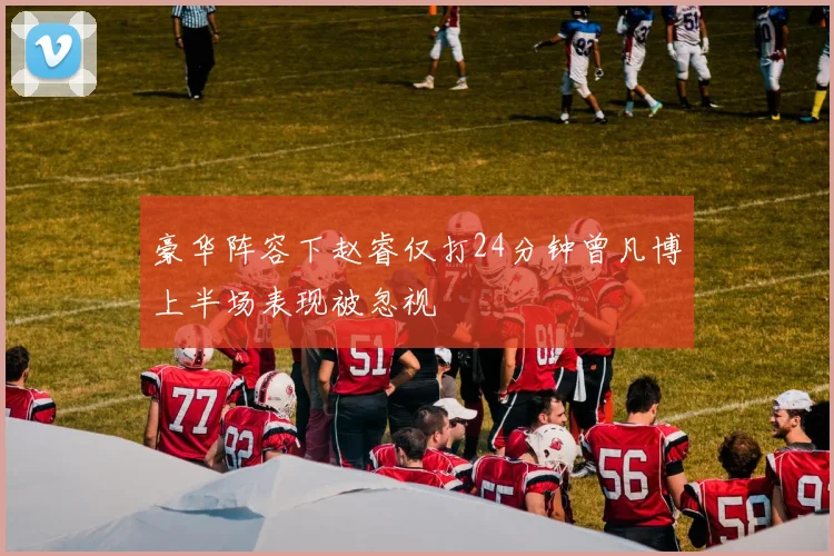 豪华阵容下赵睿仅打24分钟曾凡博上半场表现被忽视