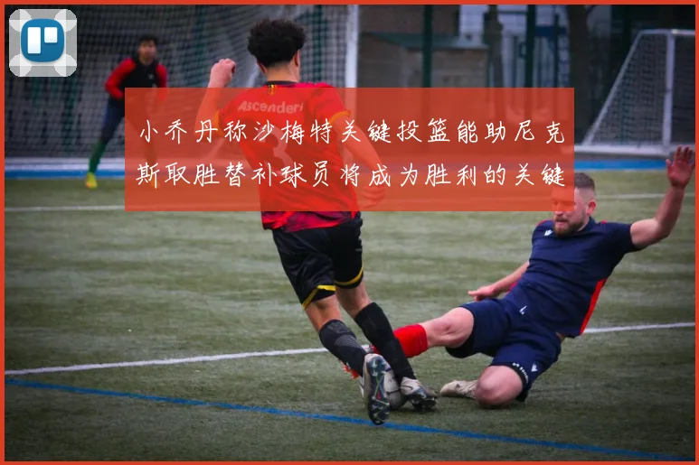 小乔丹称沙梅特关键投篮能助尼克斯取胜替补球员将成为胜利的关键因素