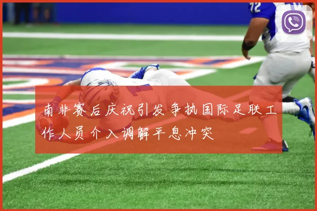 南非赛后庆祝引发争执国际足联工作人员介入调解平息冲突