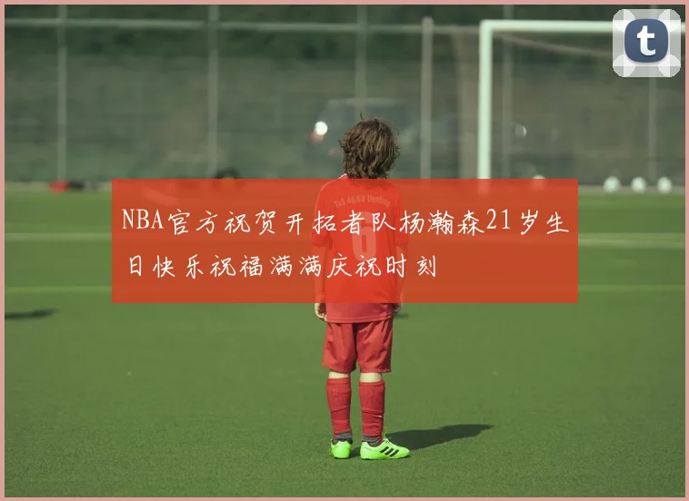 NBA官方祝贺开拓者队杨瀚森21岁生日快乐祝福满满庆祝时刻